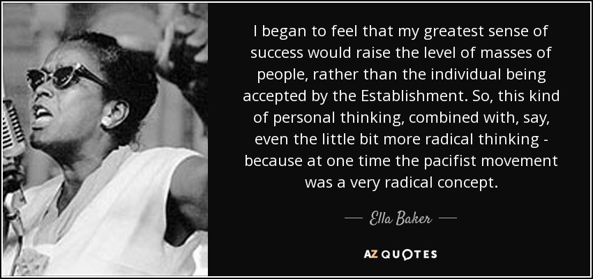 I began to feel that my greatest sense of success would raise the level of masses of people, rather than the individual being accepted by the Establishment. So, this kind of personal thinking, combined with, say, even the little bit more radical thinking - because at one time the pacifist movement was a very radical concept. - Ella Baker