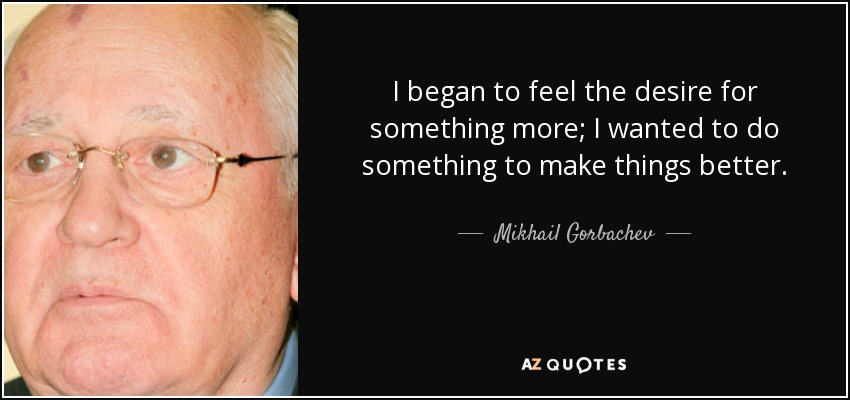 I began to feel the desire for something more; I wanted to do something to make things better. - Mikhail Gorbachev