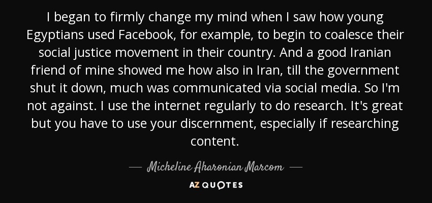 I began to firmly change my mind when I saw how young Egyptians used Facebook, for example, to begin to coalesce their social justice movement in their country. And a good Iranian friend of mine showed me how also in Iran, till the government shut it down, much was communicated via social media. So I'm not against. I use the internet regularly to do research. It's great but you have to use your discernment, especially if researching content. - Micheline Aharonian Marcom