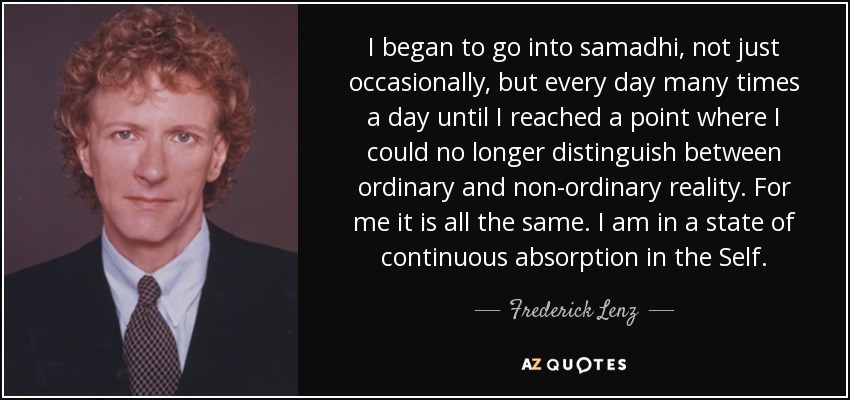 I began to go into samadhi, not just occasionally, but every day many times a day until I reached a point where I could no longer distinguish between ordinary and non-ordinary reality. For me it is all the same. I am in a state of continuous absorption in the Self. - Frederick Lenz