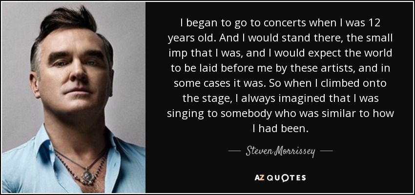 I began to go to concerts when I was 12 years old. And I would stand there, the small imp that I was, and I would expect the world to be laid before me by these artists, and in some cases it was. So when I climbed onto the stage, I always imagined that I was singing to somebody who was similar to how I had been. - Steven Morrissey