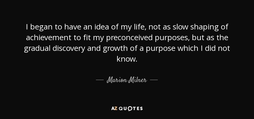 I began to have an idea of my life, not as slow shaping of achievement to fit my preconceived purposes, but as the gradual discovery and growth of a purpose which I did not know. - Marion Milner