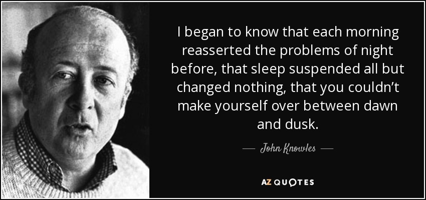 I began to know that each morning reasserted the problems of night before, that sleep suspended all but changed nothing, that you couldn’t make yourself over between dawn and dusk. - John Knowles