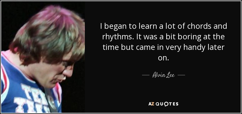 I began to learn a lot of chords and rhythms. It was a bit boring at the time but came in very handy later on. - Alvin Lee