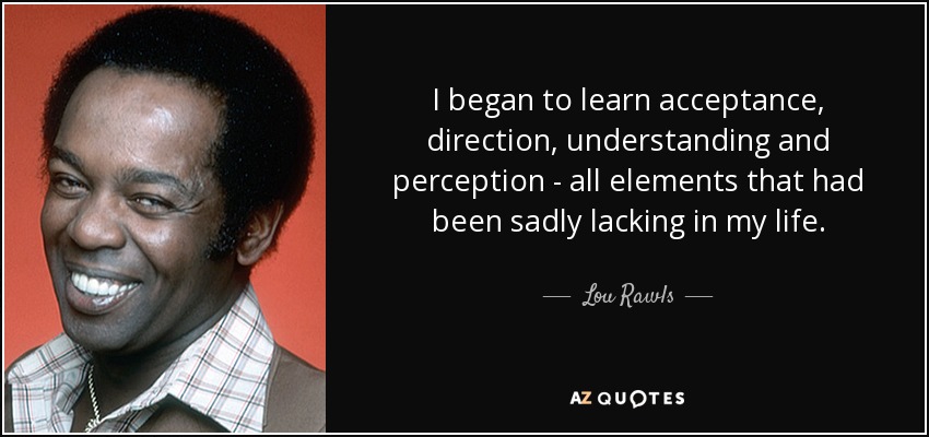 I began to learn acceptance, direction, understanding and perception - all elements that had been sadly lacking in my life. - Lou Rawls