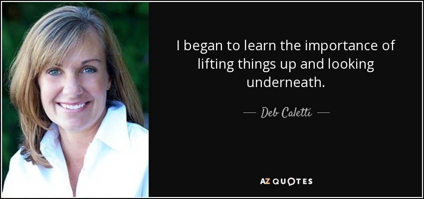 I began to learn the importance of lifting things up and looking underneath. - Deb Caletti