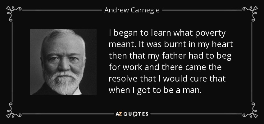 I began to learn what poverty meant. It was burnt in my heart then that my father had to beg for work and there came the resolve that I would cure that when I got to be a man. - Andrew Carnegie