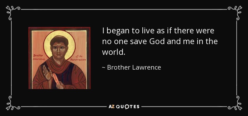 I began to live as if there were no one save God and me in the world. - Brother Lawrence