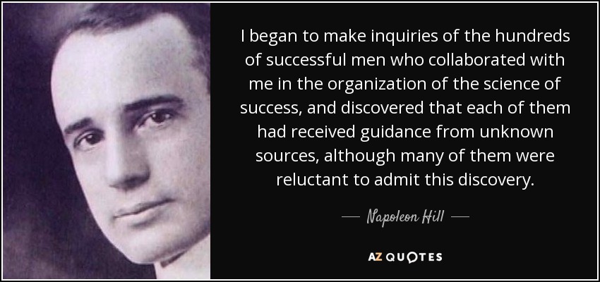 I began to make inquiries of the hundreds of successful men who collaborated with me in the organization of the science of success, and discovered that each of them had received guidance from unknown sources, although many of them were reluctant to admit this discovery. - Napoleon Hill