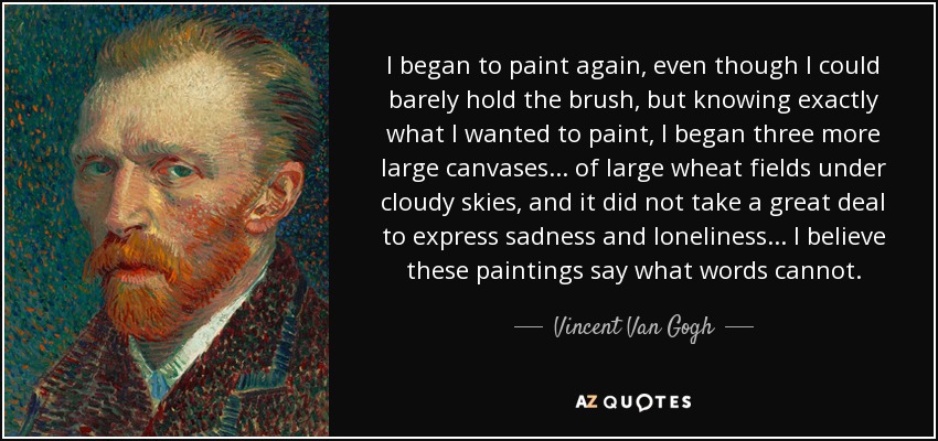 I began to paint again, even though I could barely hold the brush, but knowing exactly what I wanted to paint, I began three more large canvases... of large wheat fields under cloudy skies, and it did not take a great deal to express sadness and loneliness... I believe these paintings say what words cannot. - Vincent Van Gogh