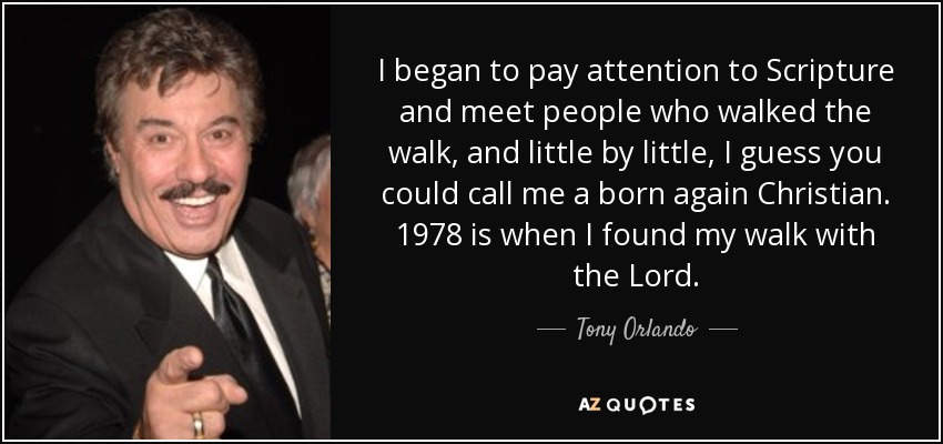 I began to pay attention to Scripture and meet people who walked the walk, and little by little, I guess you could call me a born again Christian. 1978 is when I found my walk with the Lord. - Tony Orlando