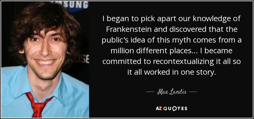 I began to pick apart our knowledge of Frankenstein and discovered that the public's idea of this myth comes from a million different places... I became committed to recontextualizing it all so it all worked in one story. - Max Landis