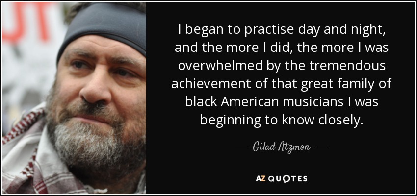 I began to practise day and night, and the more I did, the more I was overwhelmed by the tremendous achievement of that great family of black American musicians I was beginning to know closely. - Gilad Atzmon