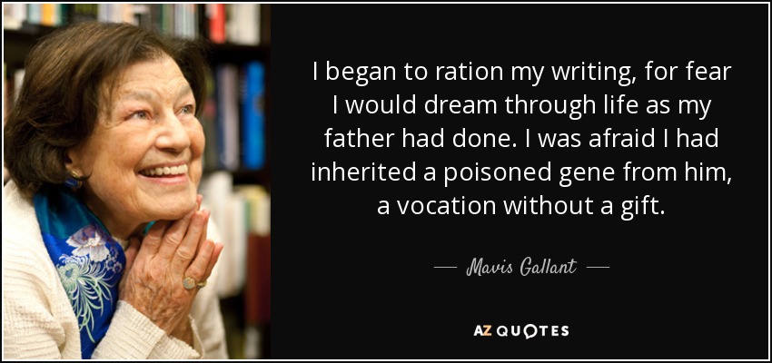 I began to ration my writing, for fear I would dream through life as my father had done. I was afraid I had inherited a poisoned gene from him, a vocation without a gift. - Mavis Gallant