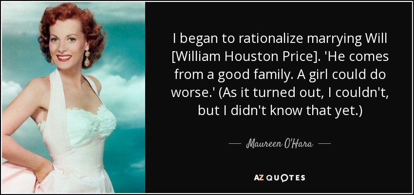 I began to rationalize marrying Will [William Houston Price]. 'He comes from a good family. A girl could do worse.' (As it turned out, I couldn't, but I didn't know that yet.) - Maureen O'Hara