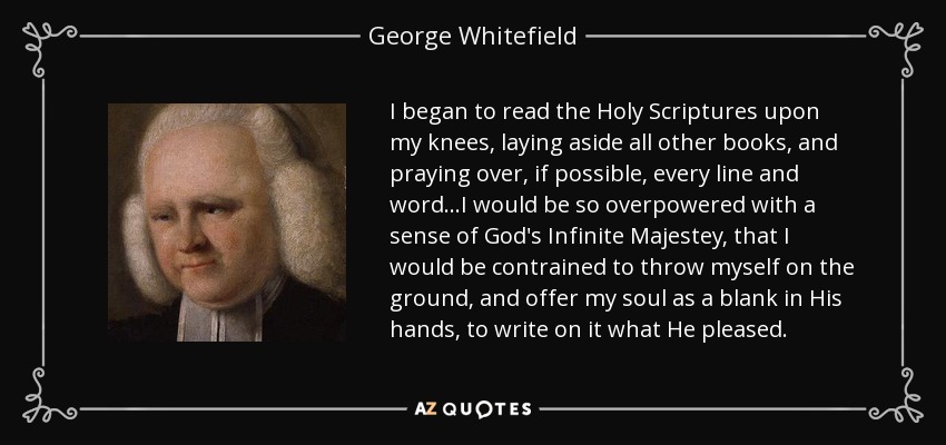 I began to read the Holy Scriptures upon my knees, laying aside all other books, and praying over, if possible, every line and word...I would be so overpowered with a sense of God's Infinite Majestey, that I would be contrained to throw myself on the ground, and offer my soul as a blank in His hands, to write on it what He pleased. - George Whitefield