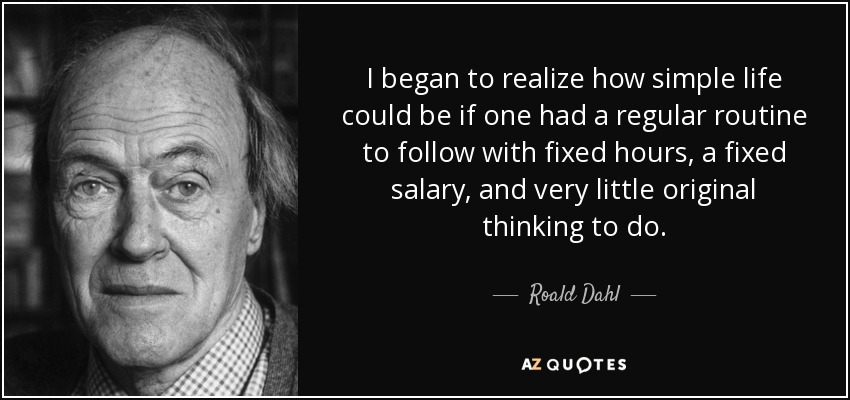 I began to realize how simple life could be if one had a regular routine to follow with fixed hours, a fixed salary, and very little original thinking to do. - Roald Dahl