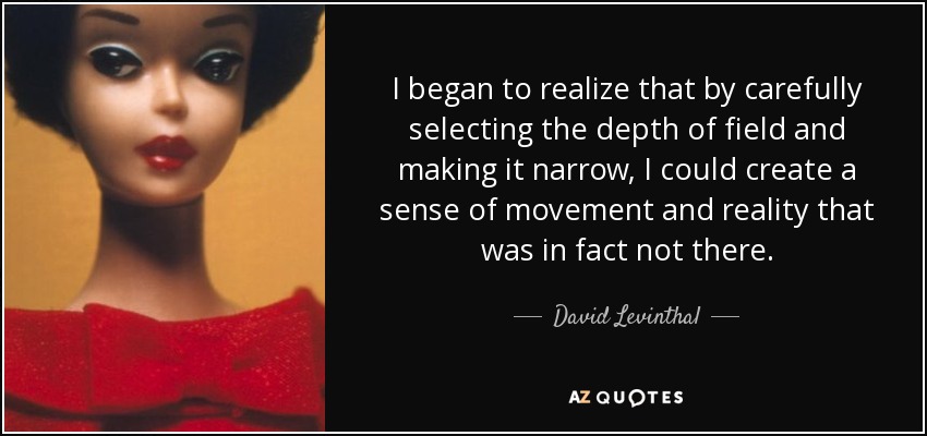 I began to realize that by carefully selecting the depth of field and making it narrow, I could create a sense of movement and reality that was in fact not there. - David Levinthal