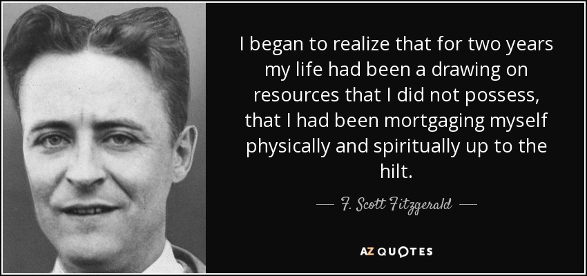 I began to realize that for two years my life had been a drawing on resources that I did not possess, that I had been mortgaging myself physically and spiritually up to the hilt. - F. Scott Fitzgerald