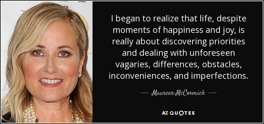 I began to realize that life, despite moments of happiness and joy, is really about discovering priorities and dealing with unforeseen vagaries, differences, obstacles, inconveniences, and imperfections. - Maureen McCormick