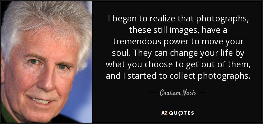 I began to realize that photographs, these still images, have a tremendous power to move your soul. They can change your life by what you choose to get out of them, and I started to collect photographs. - Graham Nash