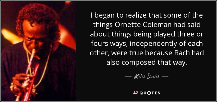 I began to realize that some of the things Ornette Coleman had said about things being played three or fours ways, independently of each other, were true because Bach had also composed that way. - Miles Davis