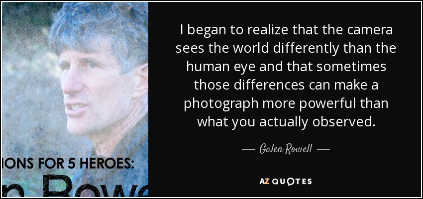 I began to realize that the camera sees the world differently than the human eye and that sometimes those differences can make a photograph more powerful than what you actually observed. - Galen Rowell