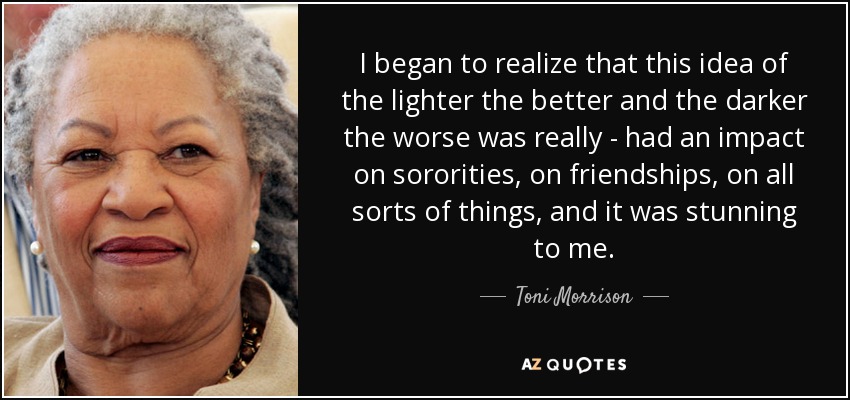 I began to realize that this idea of the lighter the better and the darker the worse was really - had an impact on sororities, on friendships, on all sorts of things, and it was stunning to me. - Toni Morrison