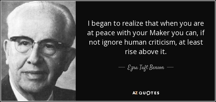 I began to realize that when you are at peace with your Maker you can, if not ignore human criticism, at least rise above it. - Ezra Taft Benson