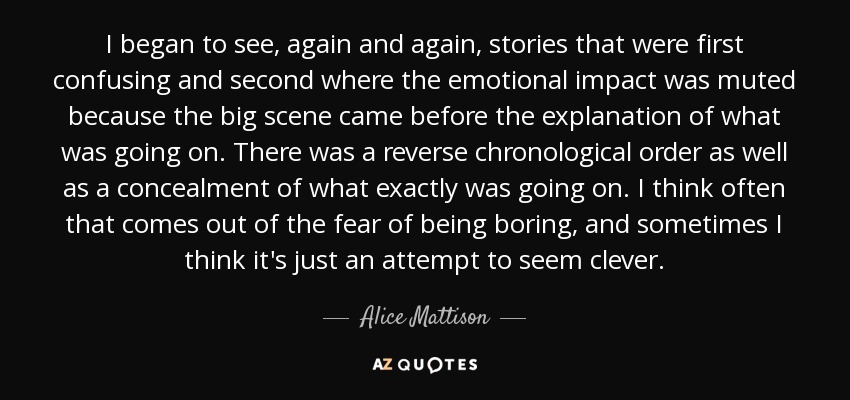 I began to see, again and again, stories that were first confusing and second where the emotional impact was muted because the big scene came before the explanation of what was going on. There was a reverse chronological order as well as a concealment of what exactly was going on. I think often that comes out of the fear of being boring, and sometimes I think it's just an attempt to seem clever. - Alice Mattison