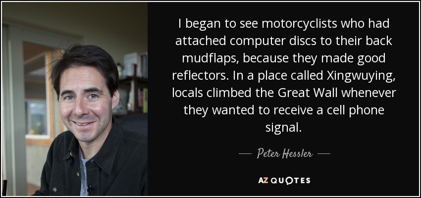 I began to see motorcyclists who had attached computer discs to their back mudflaps, because they made good reflectors. In a place called Xingwuying, locals climbed the Great Wall whenever they wanted to receive a cell phone signal. - Peter Hessler