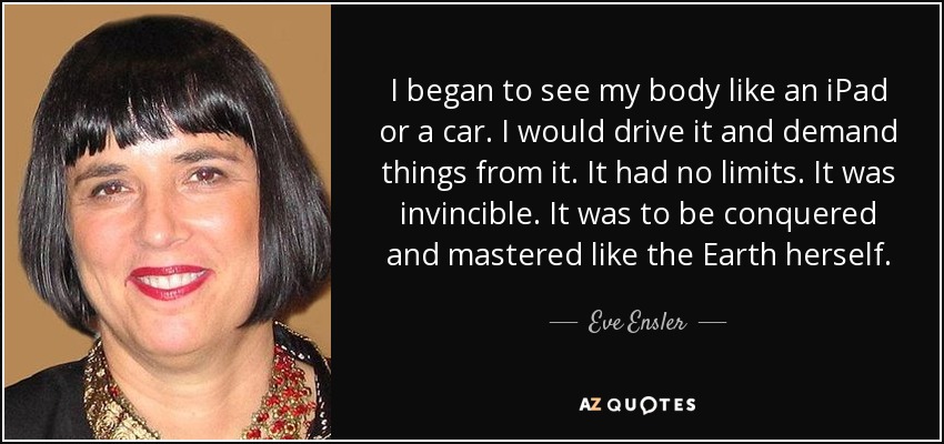 I began to see my body like an iPad or a car. I would drive it and demand things from it. It had no limits. It was invincible. It was to be conquered and mastered like the Earth herself. - Eve Ensler