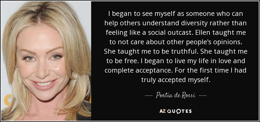 I began to see myself as someone who can help others understand diversity rather than feeling like a social outcast. Ellen taught me to not care about other people's opinions. She taught me to be truthful. She taught me to be free. I began to live my life in love and complete acceptance. For the first time I had truly accepted myself. - Portia de Rossi