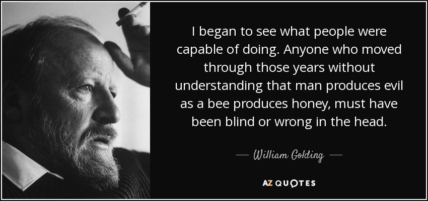 I began to see what people were capable of doing. Anyone who moved through those years without understanding that man produces evil as a bee produces honey, must have been blind or wrong in the head. - William Golding