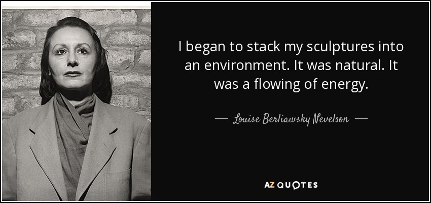I began to stack my sculptures into an environment. It was natural. It was a flowing of energy. - Louise Berliawsky Nevelson
