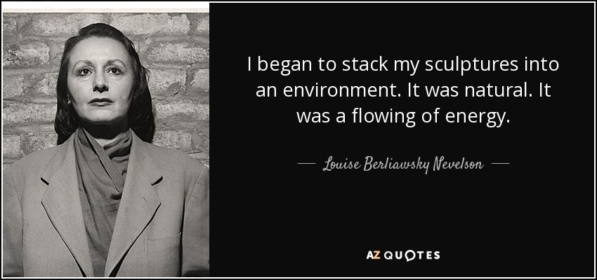 I began to stack my sculptures into an environment. It was natural. It was a flowing of energy. - Louise Berliawsky Nevelson