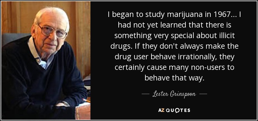 I began to study marijuana in 1967... I had not yet learned that there is something very special about illicit drugs. If they don't always make the drug user behave irrationally, they certainly cause many non-users to behave that way. - Lester Grinspoon