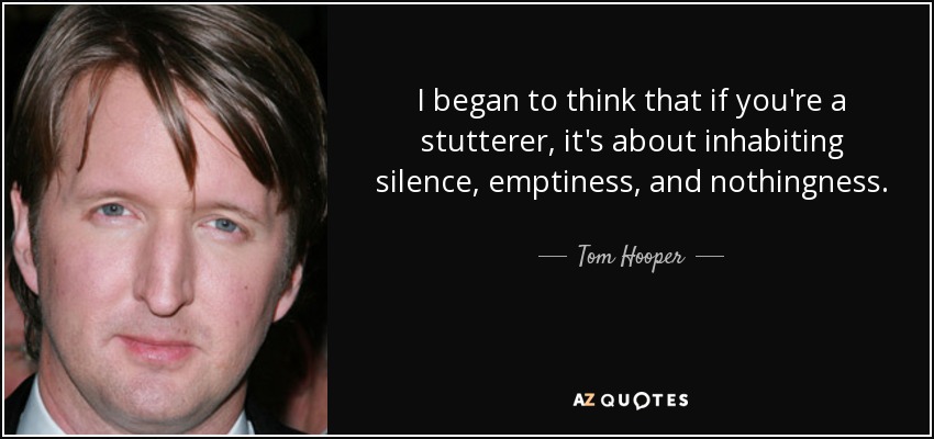 I began to think that if you're a stutterer, it's about inhabiting silence, emptiness, and nothingness. - Tom Hooper