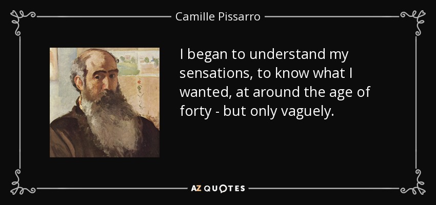 I began to understand my sensations, to know what I wanted, at around the age of forty - but only vaguely. - Camille Pissarro