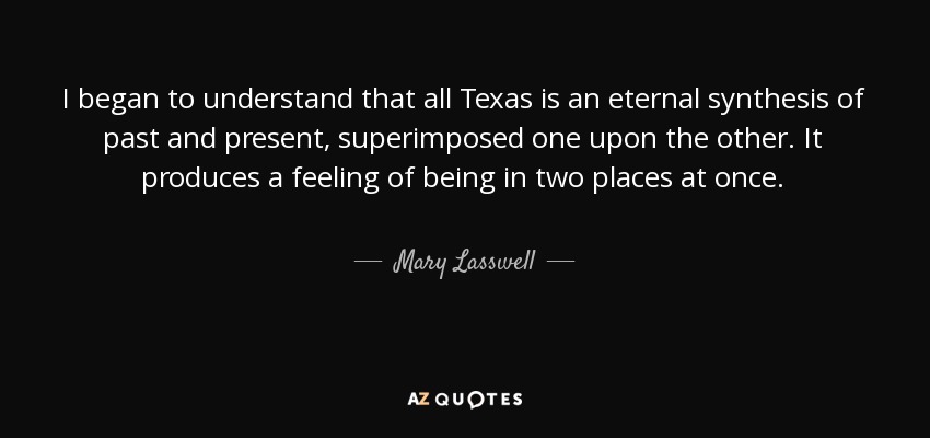 I began to understand that all Texas is an eternal synthesis of past and present, superimposed one upon the other. It produces a feeling of being in two places at once. - Mary Lasswell