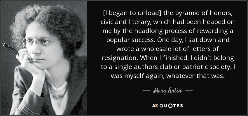 [I began to unload] the pyramid of honors, civic and literary, which had been heaped on me by the headlong process of rewarding a popular success. One day, I sat down and wrote a wholesale lot of letters of resignation. When I finished, I didn't belong to a single authors club or patriotic society. I was myself again, whatever that was. - Mary Antin