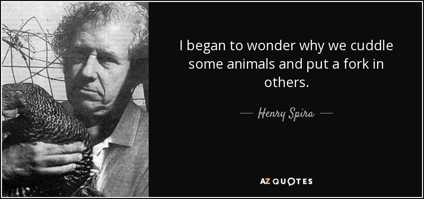 I began to wonder why we cuddle some animals and put a fork in others. - Henry Spira