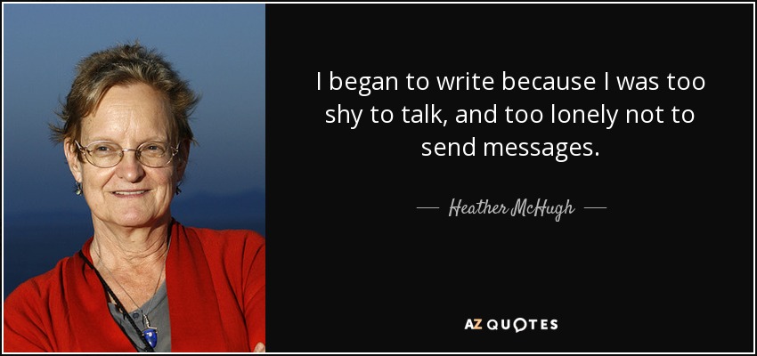 I began to write because I was too shy to talk, and too lonely not to send messages. - Heather McHugh