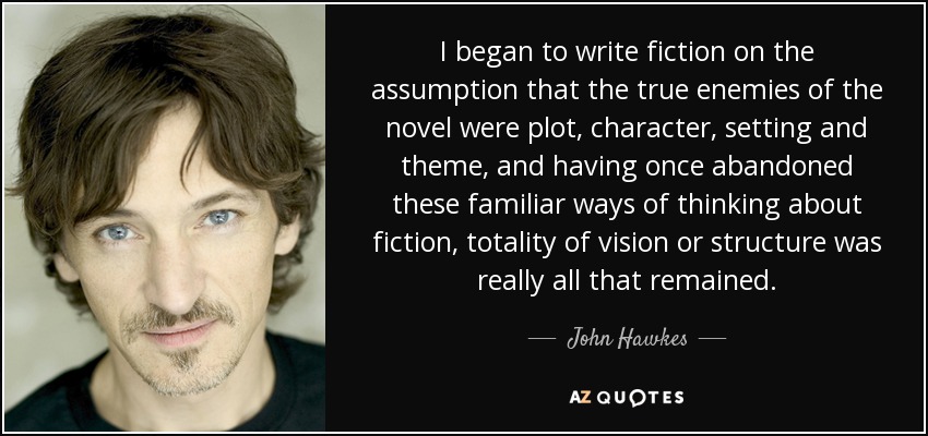 I began to write fiction on the assumption that the true enemies of the novel were plot, character, setting and theme, and having once abandoned these familiar ways of thinking about fiction, totality of vision or structure was really all that remained. - John Hawkes