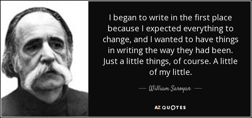 I began to write in the first place because I expected everything to change, and I wanted to have things in writing the way they had been. Just a little things, of course. A little of my little. - William Saroyan