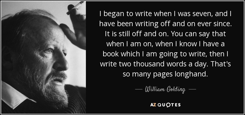 I began to write when I was seven, and I have been writing off and on ever since. It is still off and on. You can say that when I am on, when I know I have a book which I am going to write, then I write two thousand words a day. That's so many pages longhand. - William Golding