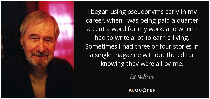 I began using pseudonyms early in my career, when I was being paid a quarter a cent a word for my work, and when I had to write a lot to earn a living. Sometimes I had three or four stories in a single magazine without the editor knowing they were all by me. - Ed McBain