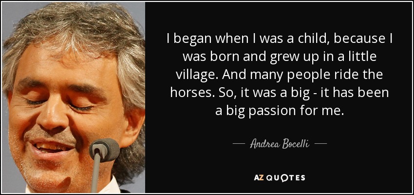 I began when I was a child, because I was born and grew up in a little village. And many people ride the horses. So, it was a big - it has been a big passion for me. - Andrea Bocelli