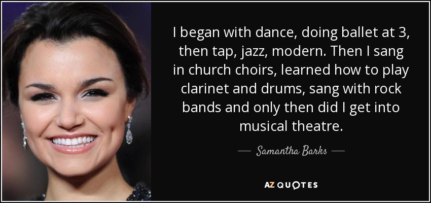 I began with dance, doing ballet at 3, then tap, jazz, modern. Then I sang in church choirs, learned how to play clarinet and drums, sang with rock bands and only then did I get into musical theatre. - Samantha Barks