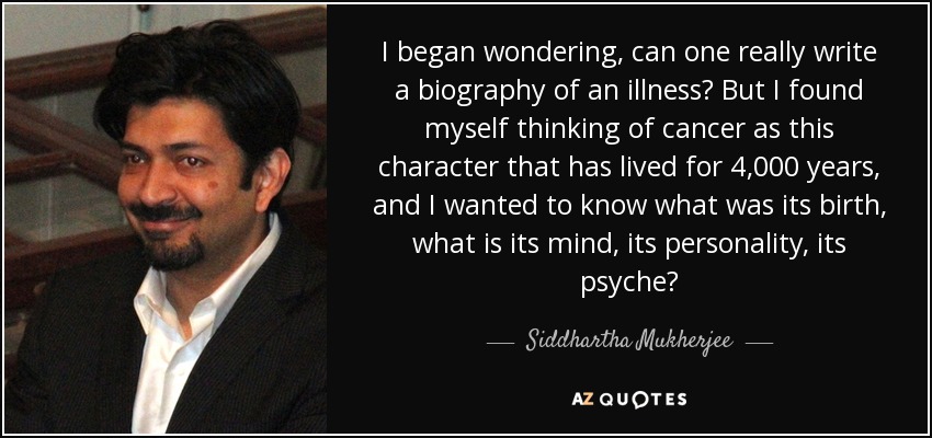 I began wondering, can one really write a biography of an illness? But I found myself thinking of cancer as this character that has lived for 4,000 years, and I wanted to know what was its birth, what is its mind, its personality, its psyche? - Siddhartha Mukherjee